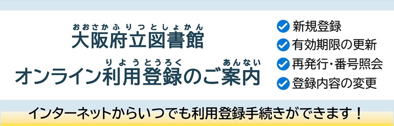 大阪府立図書館オンライン利用登録試行実施のご案内 インターネットからいつでも「新規登録」「有効期限の更新」「再発行・番号照会」「登録内容の変更」といった利用登録手続きができます！