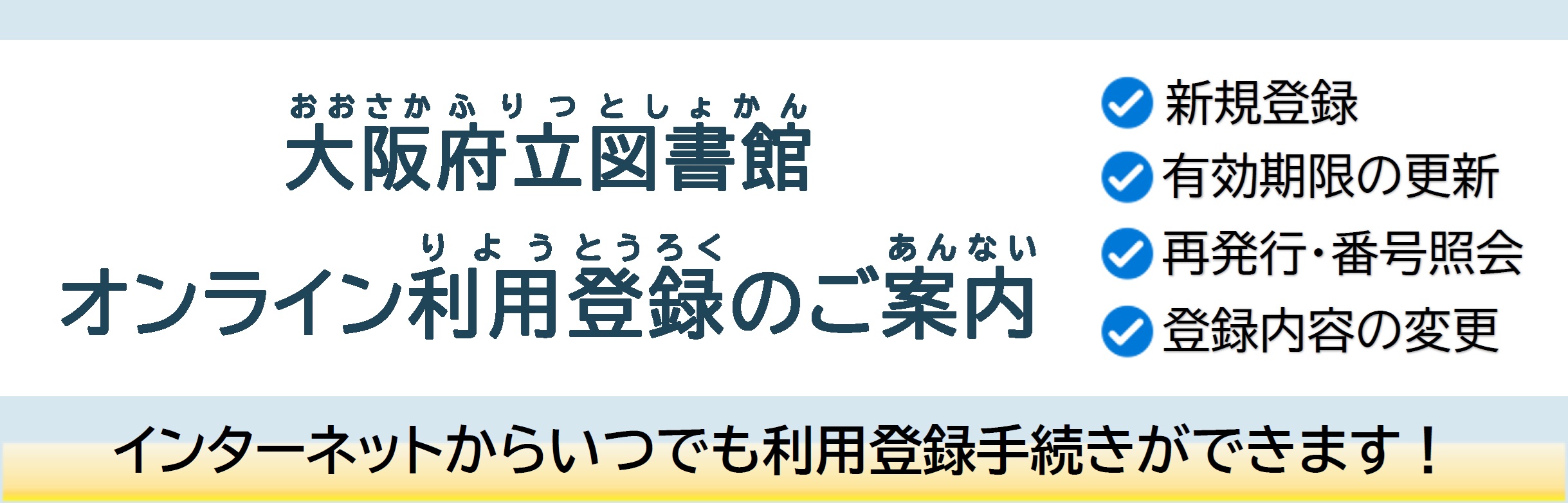 大阪府立図書館オンライン利用登録試行実施のご案内 インターネットからいつでも「新規登録」「有効期限の更新」「再発行・番号照会」「登録内容の変更」といった利用登録手続きができます！
