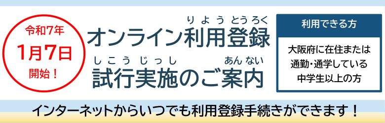 オンライン利用登録試行実施のご案内 令和7年１月７日開始！インターネットからいつでも利用登録手続きができます！ 利用できる方は大阪府に在住または通勤・通学している中学生以上の方です。