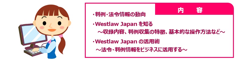 内容：判例・法令情報の動向、Westlaw Japanを知る～収録内容、判例収集の特徴、基本的な操作方法など～、Westlaw Japanの活用術～法令・判例情報をビジネスに活用する～