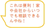 これは便利！家や会社からいつでも相談できるんやね！